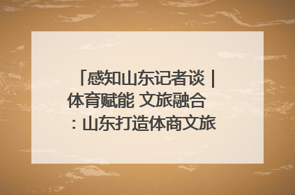 感知山东记者谈｜体育赋能 文旅融合：山东打造体商文旅融合发展新格局