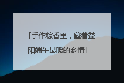 手作粽香里，藏着益阳端午最暖的乡情