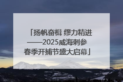 扬帆奋楫 缪力精进——2025威海刺参春季开捕节盛大启幕