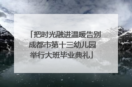 把时光融进温暖告别 成都市第十三幼儿园举行大班毕业典礼