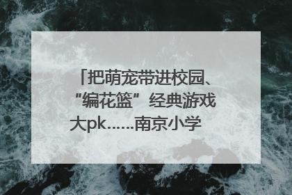 把萌宠带进校园、“编花篮”经典游戏大pk……南京小学花式“庆六一”