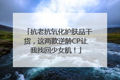 抗老抗氧化护肤品干货，这两款逆龄CP让我找回少女肌！