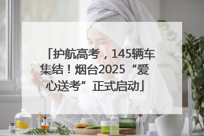 护航高考，145辆车集结！烟台2025“爱心送考”正式启动