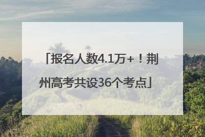 报名人数4.1万+！荆州高考共设36个考点