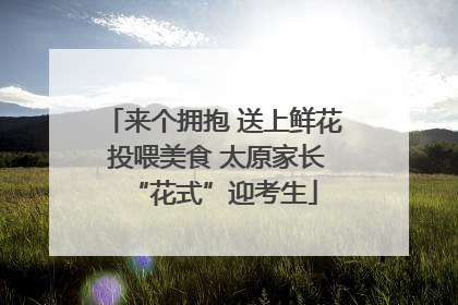 来个拥抱 送上鲜花 投喂美食 太原家长“花式”迎考生