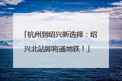 杭州到绍兴新选择：绍兴北站即将通地铁！