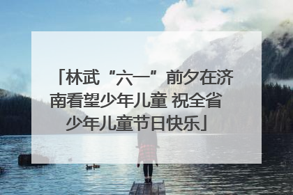林武“六一”前夕在济南看望少年儿童 祝全省少年儿童节日快乐