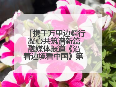 携手万里边疆行 凝心共筑谱新篇 融媒体报道《沿着边境看中国》第二季 在广西东兴正式启动