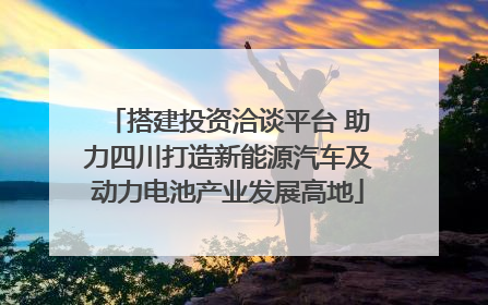 搭建投资洽谈平台 助力四川打造新能源汽车及动力电池产业发展高地