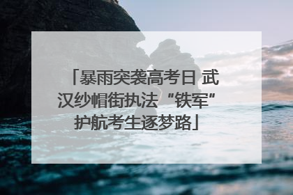 暴雨突袭高考日 武汉纱帽街执法“铁军”护航考生逐梦路