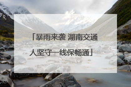 暴雨来袭 湖南交通人坚守一线保畅通