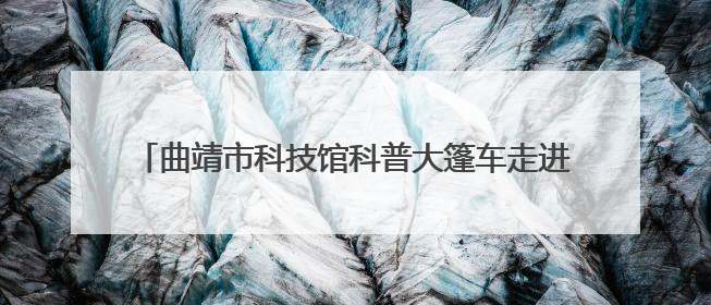 曲靖市科技馆科普大篷车走进马龙区王家庄九年一贯制学校