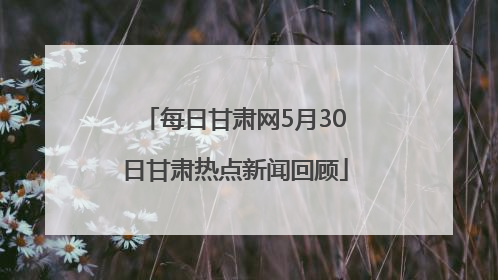 每日甘肃网5月30日甘肃热点新闻回顾