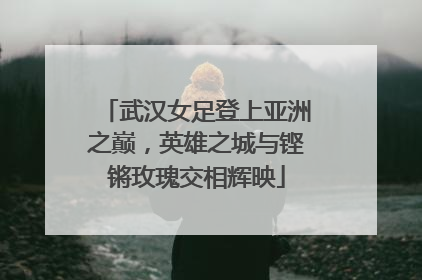 武汉女足登上亚洲之巅，英雄之城与铿锵玫瑰交相辉映