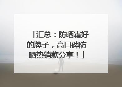 汇总：防晒霜好的牌子，高口碑防晒热销款分享！