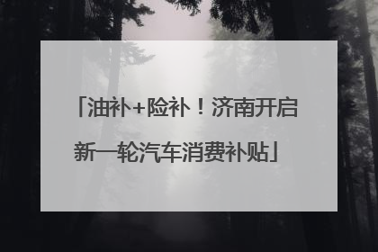 油补+险补！济南开启新一轮汽车消费补贴
