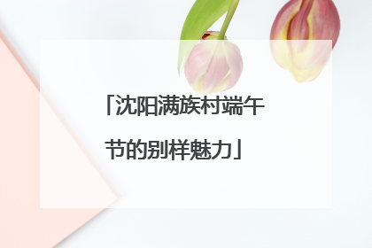 沈阳满族村端午节的别样魅力