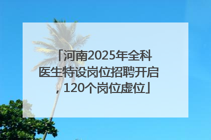 河南2025年全科医生特设岗位招聘开启，120个岗位虚位