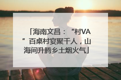 海南文昌：“村VA”百桌村宴聚千人，山海间升腾乡土烟火气