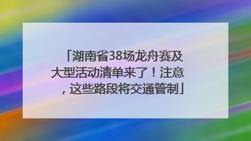 湖南省38场龙舟赛及大型活动清单来了！注意，这些路段将交通管制