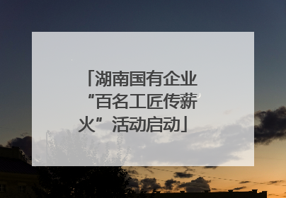 湖南国有企业“百名工匠传薪火”活动启动