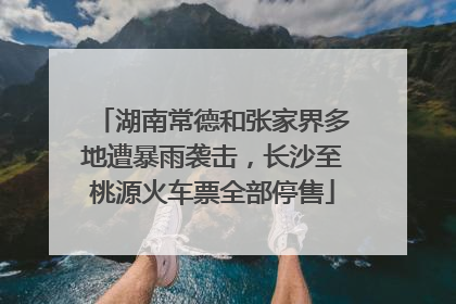 湖南常德和张家界多地遭暴雨袭击，长沙至桃源火车票全部停售
