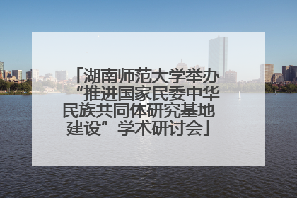 湖南师范大学举办“推进国家民委中华民族共同体研究基地建设”学术研讨会