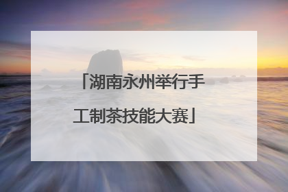 湖南永州举行手工制茶技能大赛