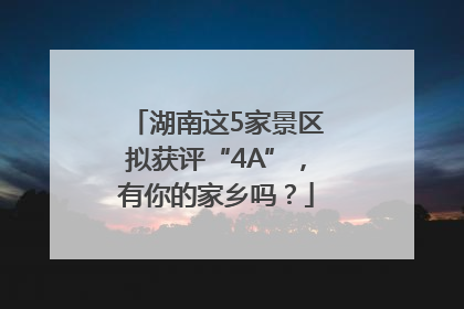 湖南这5家景区拟获评“4A”，有你的家乡吗？