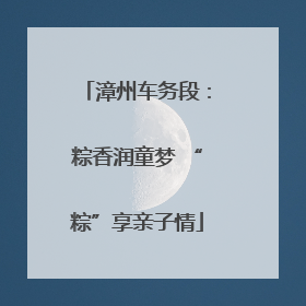 漳州车务段：粽香润童梦 “粽”享亲子情