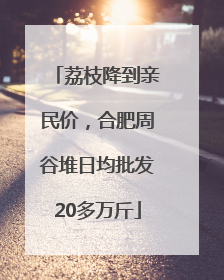 荔枝降到亲民价，合肥周谷堆日均批发20多万斤