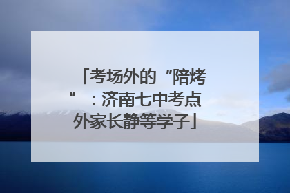 考场外的“陪烤”：济南七中考点外家长静等学子