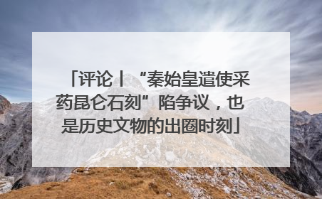 评论丨“秦始皇遣使采药昆仑石刻”陷争议，也是历史文物的出圈时刻