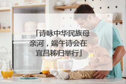 诗咏中华民族母亲河，端午诗会在宜昌秭归举行