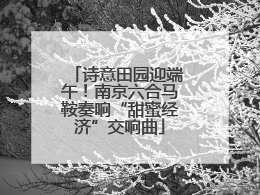 诗意田园迎端午！南京六合马鞍奏响“甜蜜经济”交响曲
