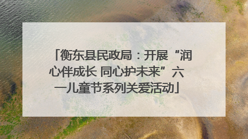 衡东县民政局：开展“润心伴成长 同心护未来”六一儿童节系列关爱活动