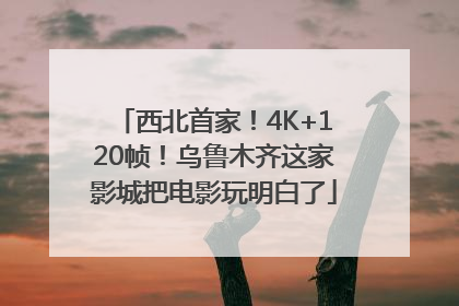 西北首家！4K+120帧！乌鲁木齐这家影城把电影玩明白了