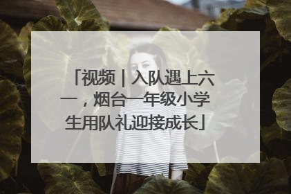视频｜入队遇上六一，烟台一年级小学生用队礼迎接成长