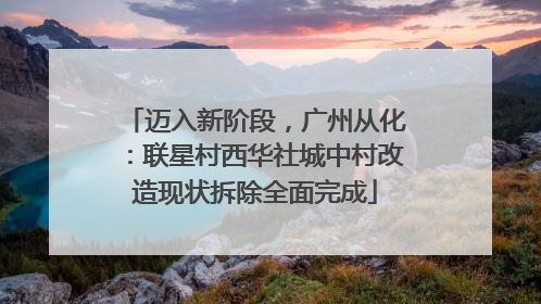 迈入新阶段，广州从化：联星村西华社城中村改造现状拆除全面完成