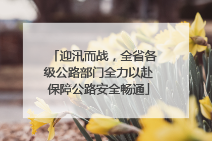 迎汛而战，全省各级公路部门全力以赴保障公路安全畅通