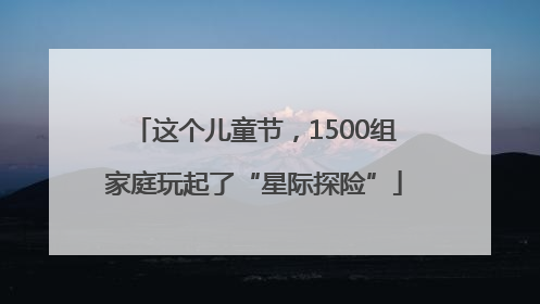 这个儿童节，1500组家庭玩起了“星际探险”