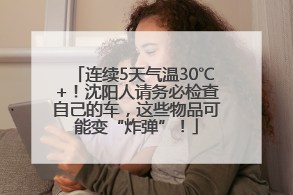 连续5天气温30℃+！沈阳人请务必检查自己的车，这些物品可能变“炸弹”！