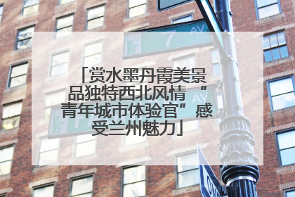 赏水墨丹霞美景 品独特西北风情 “青年城市体验官”感受兰州魅力