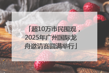 超10万市民围观，2025年广州国际龙舟邀请赛圆满举行