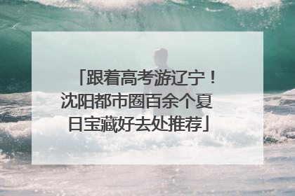 跟着高考游辽宁！沈阳都市圈百余个夏日宝藏好去处推荐