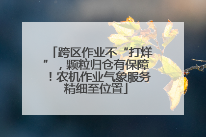 跨区作业不“打烊”，颗粒归仓有保障！农机作业气象服务精细至位置