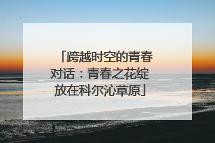 跨越时空的青春对话：青春之花绽放在科尔沁草原