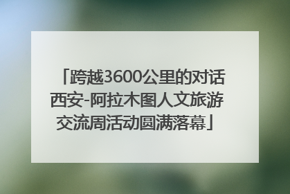 跨越3600公里的对话 西安-阿拉木图人文旅游交流周活动圆满落幕