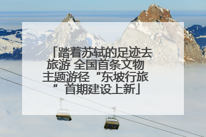 踏着苏轼的足迹去旅游 全国首条文物主题游径“东坡行旅”首期建设上新
