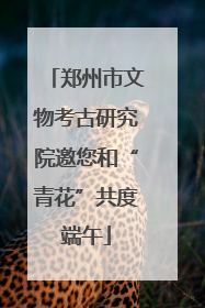 郑州市文物考古研究院邀您和“青花”共度端午